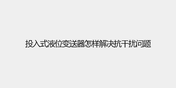 <i style='color:red'>投入式液位变送器</i>怎样解决抗干扰问题